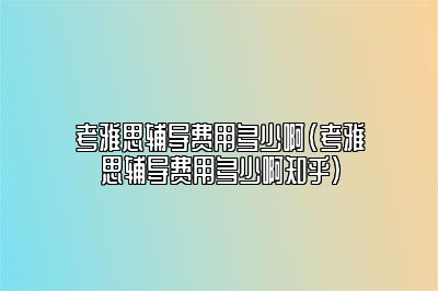 考雅思辅导费用多少啊(考雅思辅导费用多少啊知乎)