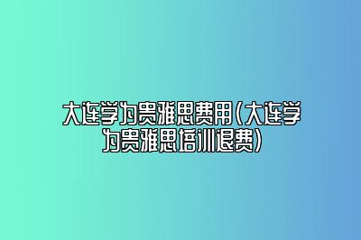 大连学为贵雅思费用(大连学为贵雅思培训退费)