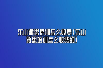 乐山雅思培训怎么收费(乐山雅思培训怎么收费的)