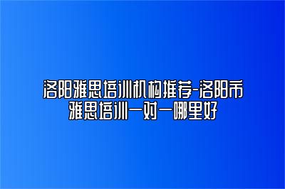 洛阳雅思培训机构推荐-洛阳市雅思培训一对一哪里好