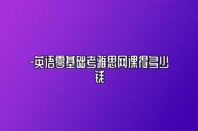 -英语零基础考雅思网课得多少钱