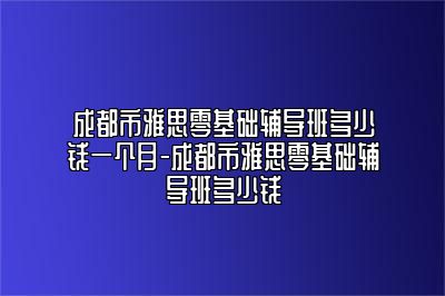 成都市雅思零基础辅导班多少钱一个月-成都市雅思零基础辅导班多少钱