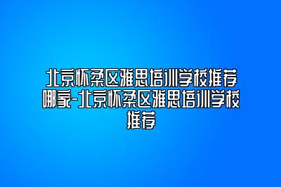 北京怀柔区雅思培训学校推荐哪家-北京怀柔区雅思培训学校推荐