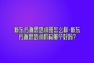 新东方雅思培训班怎么样-新东方雅思培训机构那个好吗？