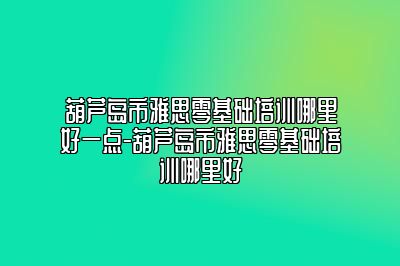 葫芦岛市雅思零基础培训哪里好一点-葫芦岛市雅思零基础培训哪里好