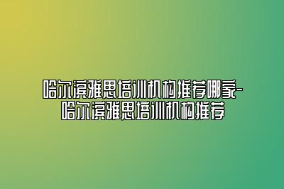 哈尔滨雅思培训机构推荐哪家-哈尔滨雅思培训机构推荐