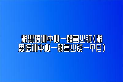 雅思培训中心一般多少钱(雅思培训中心一般多少钱一个月)