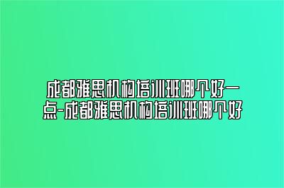 成都雅思机构培训班哪个好一点-成都雅思机构培训班哪个好