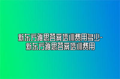 新东方雅思答案培训费用多少-新东方雅思答案培训费用