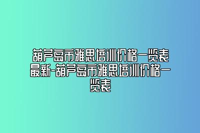 葫芦岛市雅思培训价格一览表最新-葫芦岛市雅思培训价格一览表