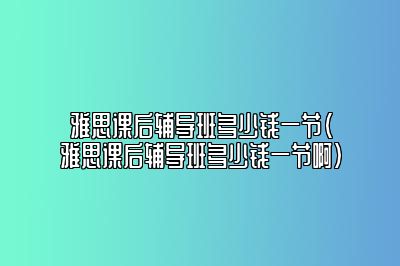 雅思课后辅导班多少钱一节(雅思课后辅导班多少钱一节啊)