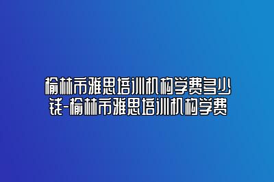 榆林市雅思培训机构学费多少钱-榆林市雅思培训机构学费