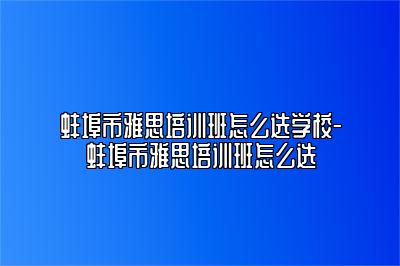 蚌埠市雅思培训班怎么选学校-蚌埠市雅思培训班怎么选