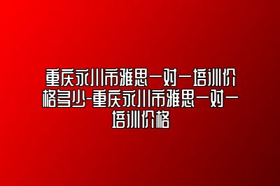 重庆永川市雅思一对一培训价格多少-重庆永川市雅思一对一培训价格