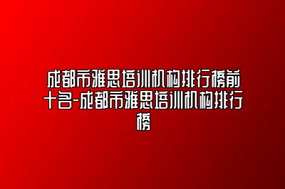 成都市雅思培训机构排行榜前十名-成都市雅思培训机构排行榜