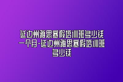 延边州雅思寒假培训班多少钱一个月-延边州雅思寒假培训班多少钱