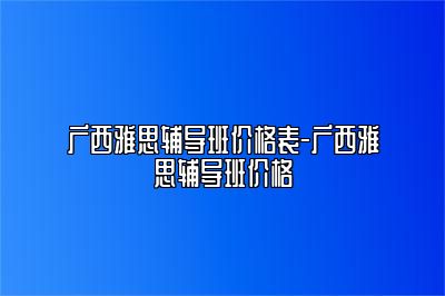 广西雅思辅导班价格表-广西雅思辅导班价格