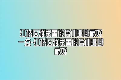 红桥区雅思暑假培训班哪家好一点-红桥区雅思暑假培训班哪家好