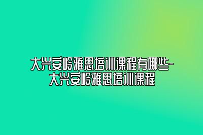 大兴安岭雅思培训课程有哪些-大兴安岭雅思培训课程