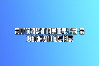 最好的雅思机构是哪家公司-最好的雅思机构是哪家