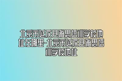 北京市延庆县雅思培训学校地址在哪里-北京市延庆县雅思培训学校地址