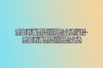 乐山市雅思培训班怎么选学校-乐山市雅思培训班怎么选
