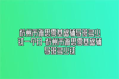 杭州市雅思零基础辅导班多少钱一个月-杭州市雅思零基础辅导班多少钱