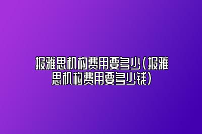 报雅思机构费用要多少(报雅思机构费用要多少钱)