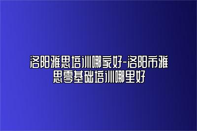 洛阳雅思培训哪家好-洛阳市雅思零基础培训哪里好