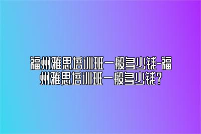 福州雅思培训班一般多少钱-福州雅思培训班一般多少钱？