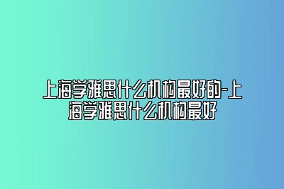 上海学雅思什么机构最好的-上海学雅思什么机构最好