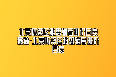 北京怀柔区雅思辅导班价目表最新-北京怀柔区雅思辅导班价目表