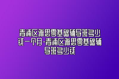 青浦区雅思零基础辅导班多少钱一个月-青浦区雅思零基础辅导班多少钱