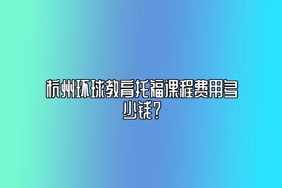 杭州环球教育托福课程费用多少钱？