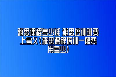 雅思课程多少钱 雅思培训班要上多久(雅思课程培训一般费用多少)