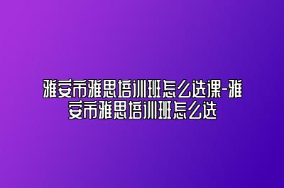 雅安市雅思培训班怎么选课-雅安市雅思培训班怎么选