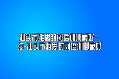 汕头市雅思封闭培训哪家好一点-汕头市雅思封闭培训哪家好