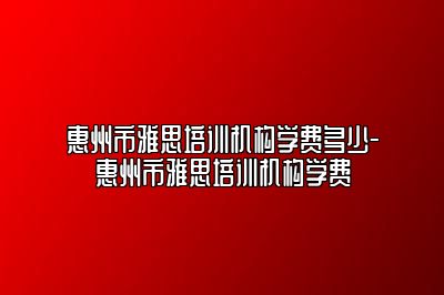 惠州市雅思培训机构学费多少-惠州市雅思培训机构学费