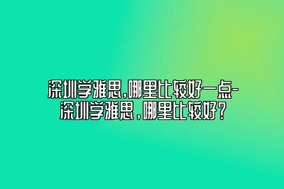 深圳学雅思,哪里比较好一点-深圳学雅思，哪里比较好？