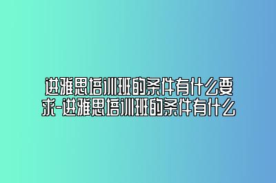 进雅思培训班的条件有什么要求-进雅思培训班的条件有什么