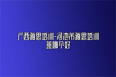 广西雅思培训-河池市雅思培训班哪个好