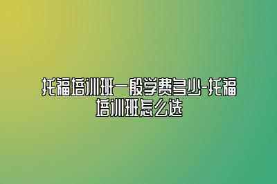 托福培训班一般学费多少-托福培训班怎么选