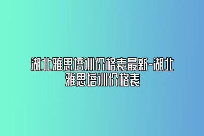 湖北雅思培训价格表最新-湖北雅思培训价格表
