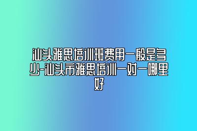 汕头雅思培训班费用一般是多少-汕头市雅思培训一对一哪里好