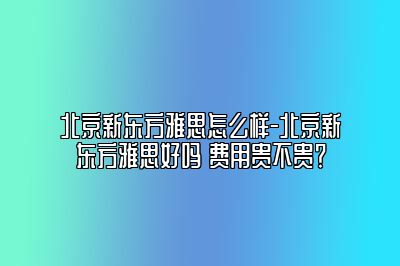 北京新东方雅思怎么样-北京新东方雅思好吗 费用贵不贵？