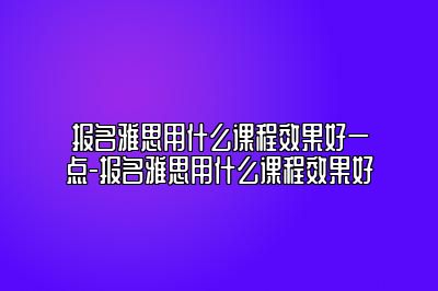 报名雅思用什么课程效果好一点-报名雅思用什么课程效果好
