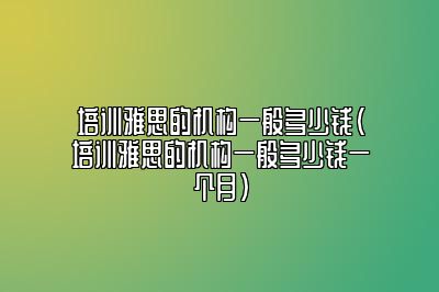 培训雅思的机构一般多少钱(培训雅思的机构一般多少钱一个月)