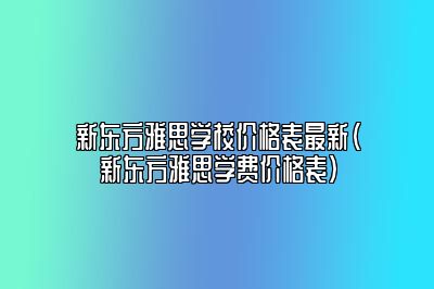 新东方雅思学校价格表最新(新东方雅思学费价格表)