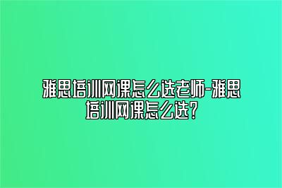 雅思培训网课怎么选老师-雅思培训网课怎么选？
