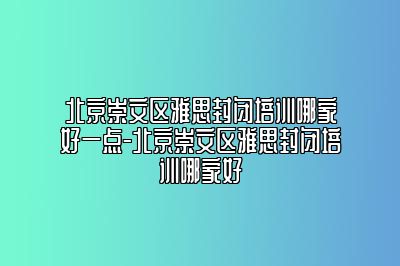 北京崇文区雅思封闭培训哪家好一点-北京崇文区雅思封闭培训哪家好